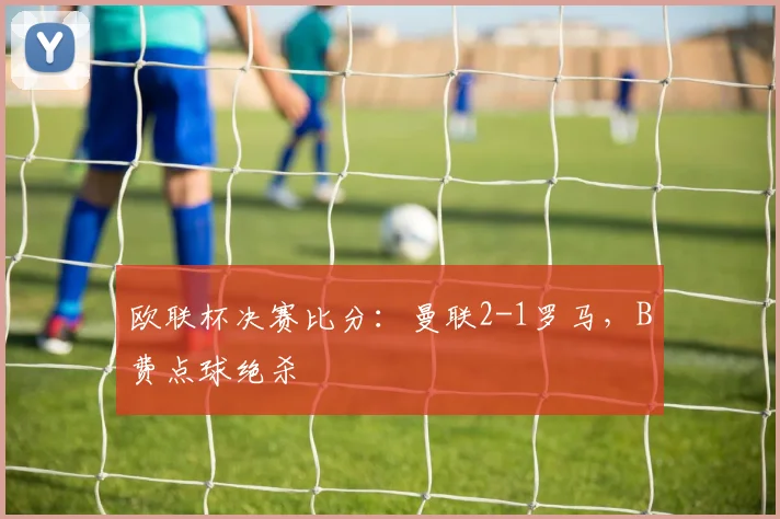 欧联杯决赛比分:曼联2-1罗马,B费点球绝杀