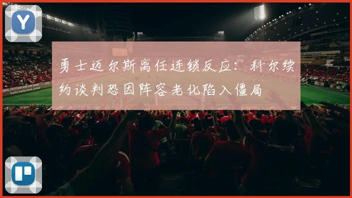 勇士迈尔斯离任连锁反应：科尔续约谈判恐因阵容老化陷入僵局