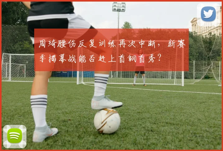 周琦腰伤反复训练再次中断，新赛季揭幕战能否赶上首钢首秀？