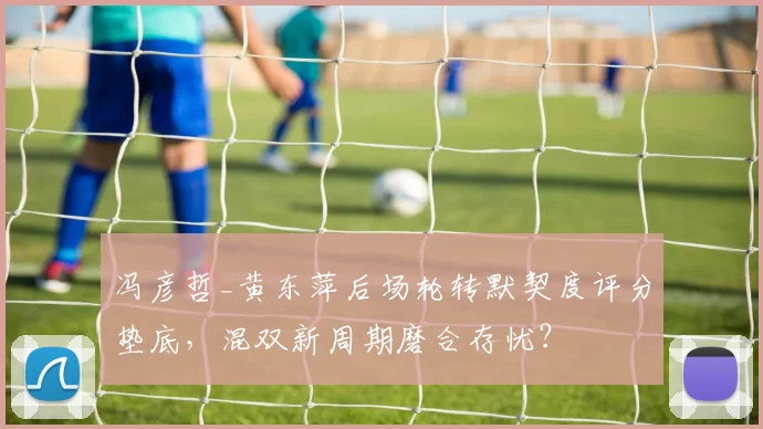 冯彦哲_黄东萍后场轮转默契度评分垫底,混双新周期磨合存忧?