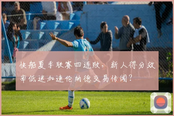 快船夏季联赛四连败，新人得分效率低迷加速伦纳德交易传闻？