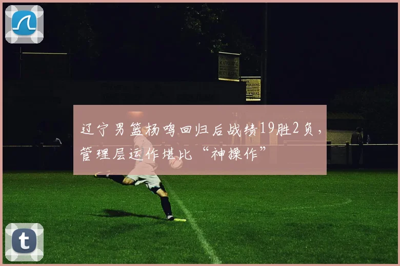 辽宁男篮杨鸣回归后战绩19胜2负，管理层运作堪比“神操作”