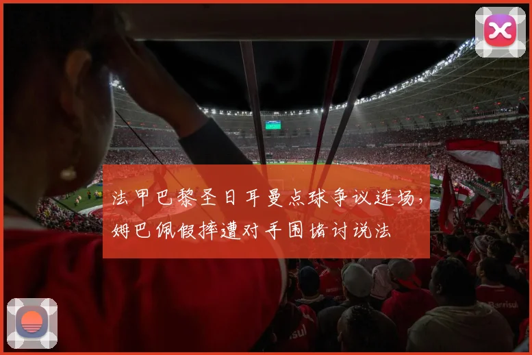 法甲巴黎圣日耳曼点球争议连场,姆巴佩假摔遭对手围堵讨说法