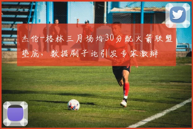 杰伦-格林三月场均30分配火箭联盟垫底,数据刷子论引发专家激辩