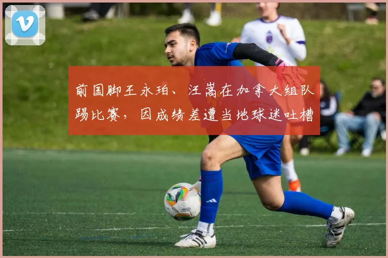 前国脚王永珀、汪嵩在加拿大组队踢比赛,因成绩差遭当地球迷吐槽